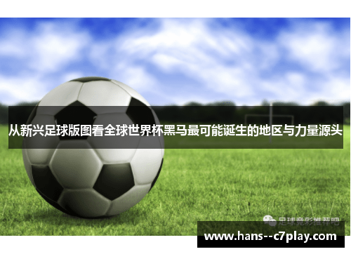 从新兴足球版图看全球世界杯黑马最可能诞生的地区与力量源头